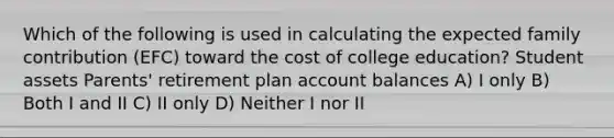 Which of the following is used in calculating the expected family contribution (EFC) toward the cost of college education? Student assets Parents' retirement plan account balances A) I only B) Both I and II C) II only D) Neither I nor II