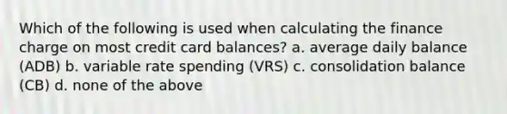 Which of the following is used when calculating the finance charge on most credit card balances? a. average daily balance (ADB) b. variable rate spending (VRS) c. consolidation balance (CB) d. none of the above