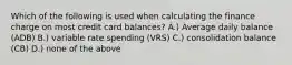 Which of the following is used when calculating the finance charge on most credit card balances? A.) Average daily balance (ADB) B.) variable rate spending (VRS) C.) consolidation balance (CB) D.) none of the above