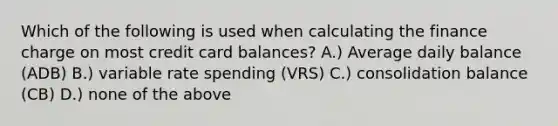 Which of the following is used when calculating the finance charge on most credit card balances? A.) Average daily balance (ADB) B.) variable rate spending (VRS) C.) consolidation balance (CB) D.) none of the above