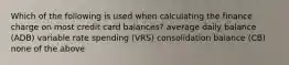 Which of the following is used when calculating the finance charge on most credit card balances? average daily balance (ADB) variable rate spending (VRS) consolidation balance (CB) none of the above