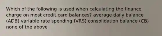 Which of the following is used when calculating the finance charge on most credit card balances? average daily balance (ADB) variable rate spending (VRS) consolidation balance (CB) none of the above