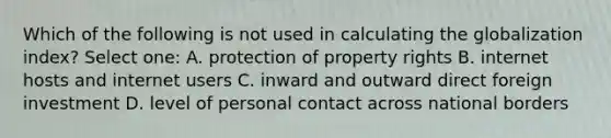 Which of the following is not used in calculating the globalization index? Select one: A. protection of property rights B. internet hosts and internet users C. inward and outward direct foreign investment D. level of personal contact across national borders