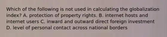 Which of the following is not used in calculating the globalization index? A. protection of property rights. B. internet hosts and internet users C. inward and outward direct foreign investment D. level of personal contact across national borders