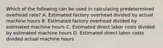 Which of the following can be used in calculating predetermined overhead rate? A. Estimated factory overhead divided by actual machine hours B. Estimated factory overhead divided by estimated machine hours C. Estimated direct labor costs divided by estimated machine hours D. Estimated direct labor costs divided actual machine hours