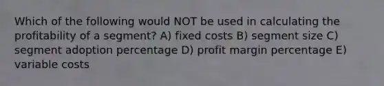 Which of the following would NOT be used in calculating the profitability of a segment? A) fixed costs B) segment size C) segment adoption percentage D) profit margin percentage E) variable costs