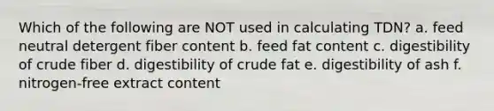 Which of the following are NOT used in calculating TDN? a. feed neutral detergent fiber content b. feed fat content c. digestibility of crude fiber d. digestibility of crude fat e. digestibility of ash f. nitrogen-free extract content