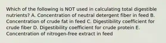 Which of the following is NOT used in calculating total digestible nutrients? A. Concentration of neutral detergent fiber in feed B. Concentration of crude fat in feed C. Digestibility coefficient for crude fiber D. Digestibility coefficient for crude protein E. Concentration of nitrogen-free extract in feed