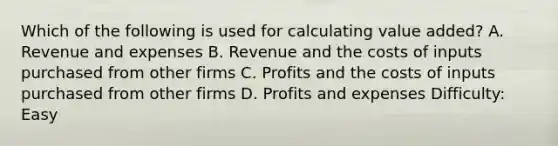 Which of the following is used for calculating value added? A. Revenue and expenses B. Revenue and the costs of inputs purchased from other firms C. Profits and the costs of inputs purchased from other firms D. Profits and expenses Difficulty: Easy