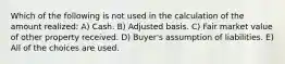 Which of the following is not used in the calculation of the amount realized: A) Cash. B) Adjusted basis. C) Fair market value of other property received. D) Buyer's assumption of liabilities. E) All of the choices are used.