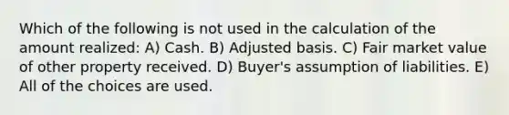 Which of the following is not used in the calculation of the amount realized: A) Cash. B) Adjusted basis. C) Fair market value of other property received. D) Buyer's assumption of liabilities. E) All of the choices are used.