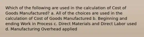 Which of the following are used in the calculation of Cost of Goods Manufactured? a. All of the choices are used in the calculation of Cost of Goods Manufactured b. Beginning and ending Work in Process c. Direct Materials and Direct Labor used d. Manufacturing Overhead applied