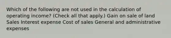 Which of the following are not used in the calculation of operating income? (Check all that apply.) Gain on sale of land Sales Interest expense Cost of sales General and administrative expenses