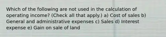 Which of the following are not used in the calculation of operating income? (Check all that apply.) a) Cost of sales b) General and administrative expenses c) Sales d) Interest expense e) Gain on sale of land