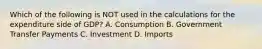 Which of the following is NOT used in the calculations for the expenditure side of GDP? A. Consumption B. Government Transfer Payments C. Investment D. Imports