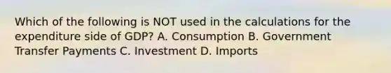 Which of the following is NOT used in the calculations for the expenditure side of GDP? A. Consumption B. Government Transfer Payments C. Investment D. Imports