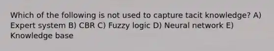 Which of the following is not used to capture tacit knowledge? A) Expert system B) CBR C) Fuzzy logic D) Neural network E) Knowledge base