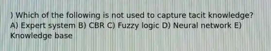 ) Which of the following is not used to capture tacit knowledge? A) Expert system B) CBR C) Fuzzy logic D) Neural network E) Knowledge base