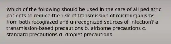 Which of the following should be used in the care of all pediatric patients to reduce the risk of transmission of microorganisms from both recognized and unrecognized sources of infection? a. transmission-based precautions b. airborne precautions c. standard precautions d. droplet precautions