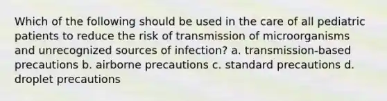 Which of the following should be used in the care of all pediatric patients to reduce the risk of transmission of microorganisms and unrecognized sources of infection? a. transmission-based precautions b. airborne precautions c. standard precautions d. droplet precautions