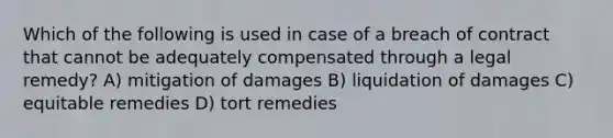 Which of the following is used in case of a breach of contract that cannot be adequately compensated through a legal remedy? A) mitigation of damages B) liquidation of damages C) equitable remedies D) tort remedies