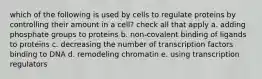 which of the following is used by cells to regulate proteins by controlling their amount in a cell? check all that apply a. adding phosphate groups to proteins b. non-covalent binding of ligands to proteins c. decreasing the number of transcription factors binding to DNA d. remodeling chromatin e. using transcription regulators