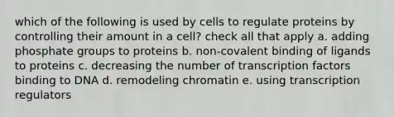 which of the following is used by cells to regulate proteins by controlling their amount in a cell? check all that apply a. adding phosphate groups to proteins b. non-covalent binding of ligands to proteins c. decreasing the number of transcription factors binding to DNA d. remodeling chromatin e. using transcription regulators