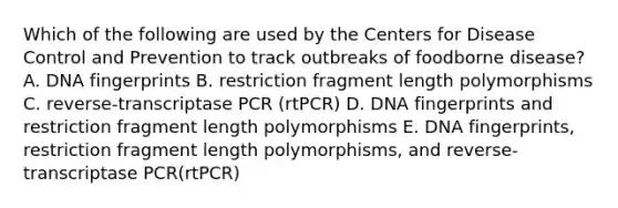 Which of the following are used by the Centers for Disease Control and Prevention to track outbreaks of foodborne disease? A. DNA fingerprints B. restriction fragment length polymorphisms C. reverse-transcriptase PCR (rtPCR) D. DNA fingerprints and restriction fragment length polymorphisms E. DNA fingerprints, restriction fragment length polymorphisms, and reverse-transcriptase PCR(rtPCR)