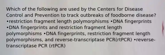 Which of the following are used by the Centers for Disease Control and Prevention to track outbreaks of foodborne disease? •restriction fragment length polymorphisms •DNA fingerprints •DNA fingerprints and restriction fragment length polymorphisms •DNA fingerprints, restriction fragment length polymorphisms, and reverse-transcriptase PCR(rtPCR) •reverse-transcriptase PCR (rtPCR)