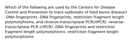 Which of the following are used by the Centers for Disease Control and Prevention to track outbreaks of food borne disease? -DNA fingerprints -DNA fingerprints, restriction fragment length polymorphisms, and reverse-transcriptase PCR(rtPCR) -reverse-transcriptase PCR (rtPCR) -DNA fingerprints and restriction fragment length polymorphisms -restriction fragment length polymorphisms