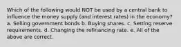 Which of the following would NOT be used by a central bank to influence the money supply (and interest rates) in the economy? a. Selling government bonds b. Buying shares. c. Setting reserve requirements. d. Changing the refinancing rate. e. All of the above are correct.