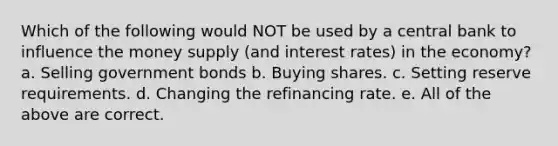 Which of the following would NOT be used by a central bank to influence the money supply (and interest rates) in the economy? a. Selling government bonds b. Buying shares. c. Setting reserve requirements. d. Changing the refinancing rate. e. All of the above are correct.