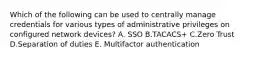 Which of the following can be used to centrally manage credentials for various types of administrative privileges on configured network devices? A. SSO B.TACACS+ C.Zero Trust D.Separation of duties E. Multifactor authentication