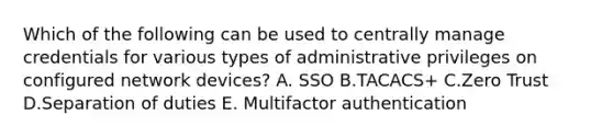 Which of the following can be used to centrally manage credentials for various types of administrative privileges on configured network devices? A. SSO B.TACACS+ C.Zero Trust D.Separation of duties E. Multifactor authentication