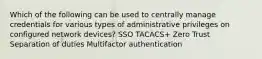 Which of the following can be used to centrally manage credentials for various types of administrative privileges on configured network devices? SSO TACACS+ Zero Trust Separation of duties Multifactor authentication