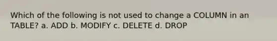 Which of the following is not used to change a COLUMN in an TABLE? a. ADD b. MODIFY c. DELETE d. DROP