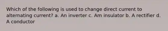 Which of the following is used to change direct current to alternating current? a. An inverter c. Am insulator b. A rectifier d. A conductor