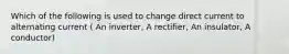 Which of the following is used to change direct current to alternating current ( An inverter, A rectifier, An insulator, A conductor)