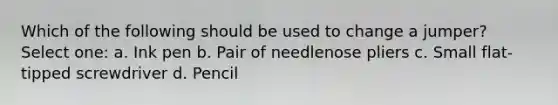 Which of the following should be used to change a jumper? Select one: a. Ink pen b. Pair of needlenose pliers c. Small flat-tipped screwdriver d. Pencil