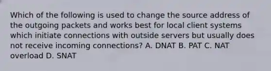 Which of the following is used to change the source address of the outgoing packets and works best for local client systems which initiate connections with outside servers but usually does not receive incoming connections? A. DNAT B. PAT C. NAT overload D. SNAT