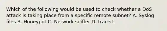 Which of the following would be used to check whether a DoS attack is taking place from a specific remote subnet? A. Syslog files B. Honeypot C. Network sniffer D. tracert