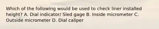 Which of the following would be used to check liner installed height? A. Dial indicator/ Sled gage B. Inside micrometer C. Outside micrometer D. Dial caliper