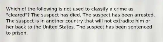 Which of the following is not used to classify a crime as "cleared"? The suspect has died. The suspect has been arrested. The suspect is in another country that will not extradite him or her back to the United States. The suspect has been sentenced to prison.