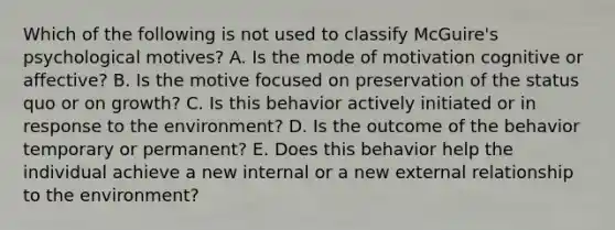 Which of the following is not used to classify McGuire's psychological motives? A. Is the mode of motivation cognitive or affective? B. Is the motive focused on preservation of the status quo or on growth? C. Is this behavior actively initiated or in response to the environment? D. Is the outcome of the behavior temporary or permanent? E. Does this behavior help the individual achieve a new internal or a new external relationship to the environment?