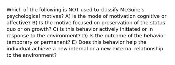 Which of the following is NOT used to classify McGuire's psychological motives? A) Is the mode of motivation cognitive or affective? B) Is the motive focused on preservation of the status quo or on growth? C) Is this behavior actively initiated or in response to the environment? D) Is the outcome of the behavior temporary or permanent? E) Does this behavior help the individual achieve a new internal or a new external relationship to the environment?