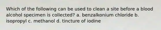 Which of the following can be used to clean a site before a blood alcohol specimen is collected? a. benzalkonium chloride b. isopropyl c. methanol d. tincture of iodine