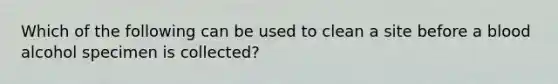 Which of the following can be used to clean a site before a blood alcohol specimen is collected?