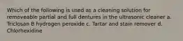 Which of the following is used as a cleaning solution for removeable partial and full dentures in the ultrasonic cleaner a. Triclosan B hydrogen peroxide c. Tartar and stain remover d. Chlorhexidine