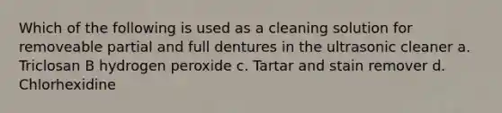 Which of the following is used as a cleaning solution for removeable partial and full dentures in the ultrasonic cleaner a. Triclosan B hydrogen peroxide c. Tartar and stain remover d. Chlorhexidine