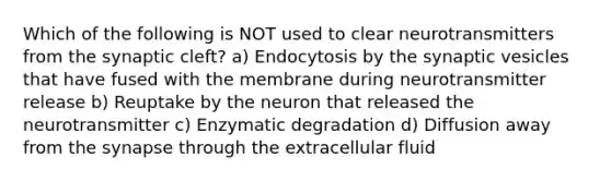 Which of the following is NOT used to clear neurotransmitters from the synaptic cleft? a) Endocytosis by the synaptic vesicles that have fused with the membrane during neurotransmitter release b) Reuptake by the neuron that released the neurotransmitter c) Enzymatic degradation d) Diffusion away from <a href='https://www.questionai.com/knowledge/kTCXU7vaKU-the-synapse' class='anchor-knowledge'>the synapse</a> through the extracellular fluid